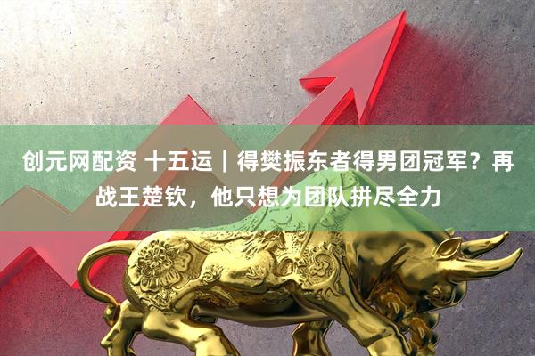 创元网配资 十五运｜得樊振东者得男团冠军？再战王楚钦，他只想为团队拼尽全力