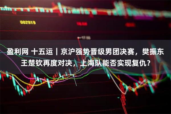 盈利网 十五运｜京沪强势晋级男团决赛，樊振东王楚钦再度对决，上海队能否实现复仇？