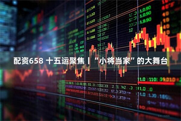 配资658 十五运聚焦丨“小将当家”的大舞台