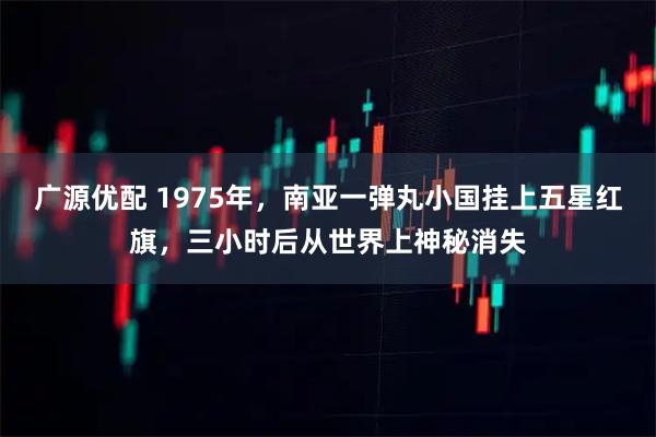 广源优配 1975年，南亚一弹丸小国挂上五星红旗，三小时后从世界上神秘消失