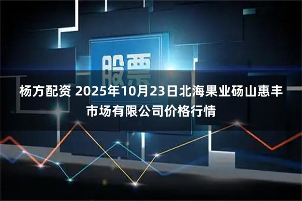 杨方配资 2025年10月23日北海果业砀山惠丰市场有限公司价格行情