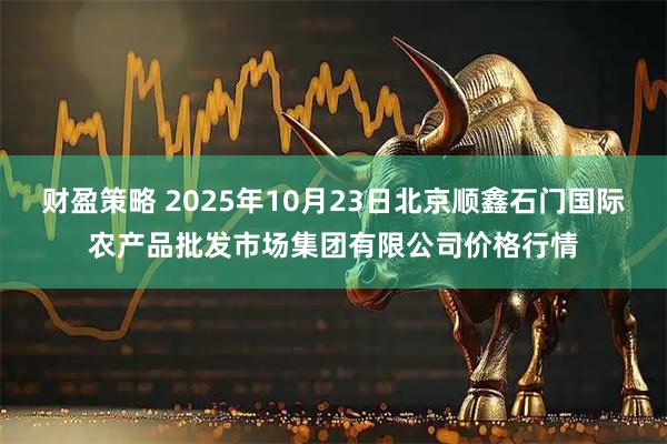 财盈策略 2025年10月23日北京顺鑫石门国际农产品批发市场集团有限公司价格行情
