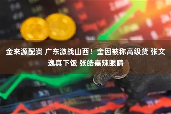 金来源配资 广东激战山西！奎因被称高级货 张文逸真下饭 张皓嘉辣眼睛