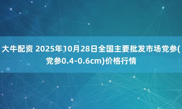 大牛配资 2025年10月28日全国主要批发市场党参(党参0.4-0.6cm)价格行情