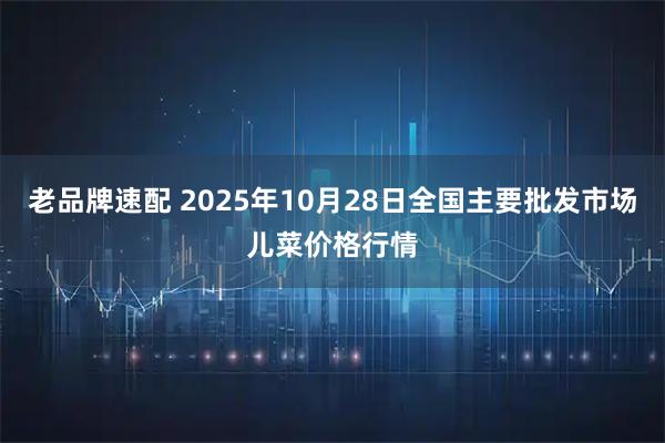 老品牌速配 2025年10月28日全国主要批发市场儿菜价格行情