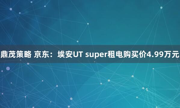 鼎茂策略 京东：埃安UT super租电购买价4.99万元