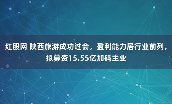 红股网 陕西旅游成功过会，盈利能力居行业前列，拟募资15.55亿加码主业