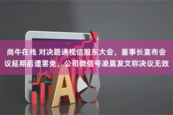 尚牛在线 对决路通视信股东大会，董事长宣布会议延期后遭罢免，公司微信号凌晨发文称决议无效