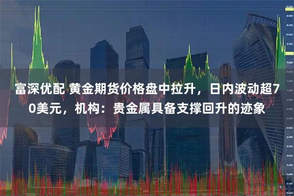 富深优配 黄金期货价格盘中拉升，日内波动超70美元，机构：贵金属具备支撑回升的迹象