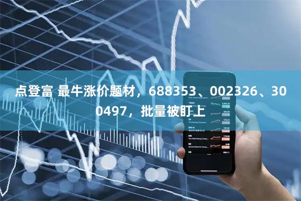 点登富 最牛涨价题材，688353、002326、300497，批量被盯上