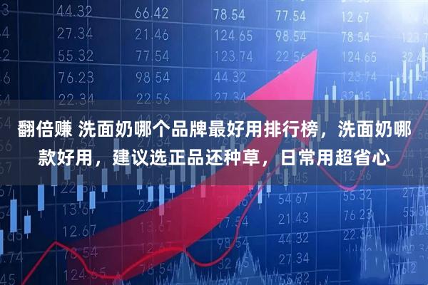 翻倍赚 洗面奶哪个品牌最好用排行榜，洗面奶哪款好用，建议选正品还种草，日常用超省心