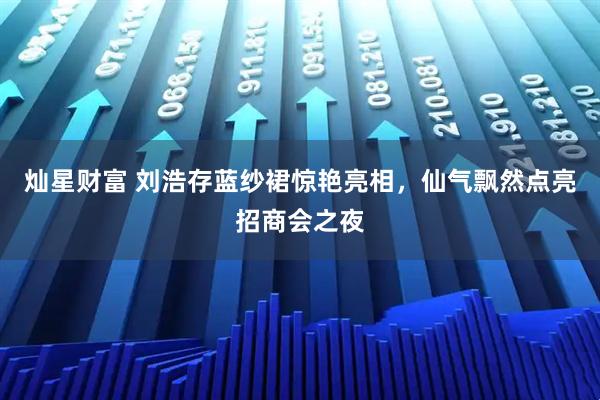 灿星财富 刘浩存蓝纱裙惊艳亮相，仙气飘然点亮招商会之夜