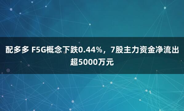 配多多 F5G概念下跌0.44%，7股主力资金净流出超5000万元