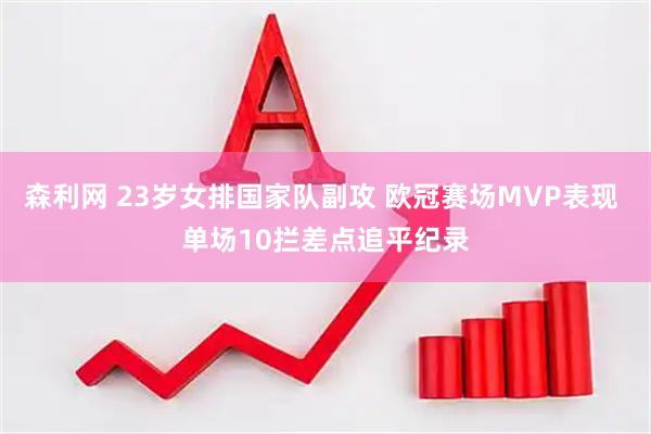 森利网 23岁女排国家队副攻 欧冠赛场MVP表现 单场10拦差点追平纪录