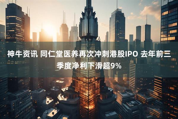 神牛资讯 同仁堂医养再次冲刺港股IPO 去年前三季度净利下滑超9%