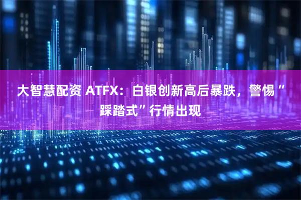 大智慧配资 ATFX：白银创新高后暴跌，警惕“踩踏式”行情出现