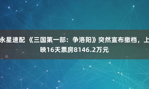 永星速配 《三国第一部：争洛阳》突然宣布撤档，上映16天票房8146.2万元